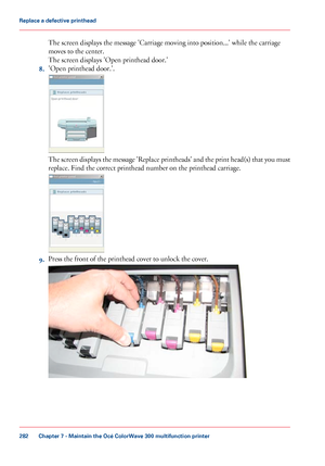 Page 282The screen displays the message 'Carriage moving into position...' while the carriage
moves
 
to the center.
The
 
screen displays 'Open printhead door.'
8. 'Open
 printhead door.'. The screen displays the message 'Replace printheads' and the print head(s) that you must
replace. Find 
the correct printhead number on the printhead carriage.
9.
Press the front 
of the printhead cover to unlock the cover. Chapter 7
 - Maintain the Océ ColorWave 300 multifunction...