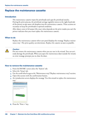 Page 286Replace the maintenance cassette
Introduction
The maintenance cassette wipes the printheads and caps the printhead nozzles.
During
 the print process, the printhead carriage regularly 
moves to the right-hand side
of the printer to 
spit some ink droplets into the maintenance cassette. These actions are
necessary
 to 
keep the printheads in optimal condition.
After
 about 5000 m 2
of
 output (the exact value depends on the print modes you use) the
printer indicates that 
you must replace the maintenance...