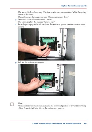 Page 287The screen displays the message 'Carriage moving to center position...' while the carriage
moves to the center.
Then,
 
the screen displays the message 'Open maintenance door.'
7. Open
 the door 
to the maintenance cassette.
The
 
screen displays the message 'Remove tray.'
8. Press
 the green grip to 
the left to release the cover that gives access to the maintenance
cassette. 9.
Pull 
out the maintenance cassette.
Note:
Always store the old maintenance cassette in a horizontal...