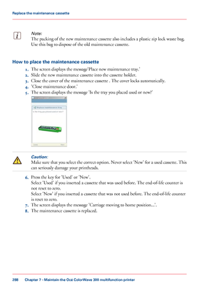 Page 288Note:
The packing of the new maintenance cassette also includes a plastic zip lock waste bag.
Use 
this bag to dispose of the old maintenance cassette. How to place the maintenance cassette
1.The 
screen displays the message'Place new maintenance tray.'
2. Slide
 
the new maintenance cassette into the cassette holder.
3. Close
 the cover of the maintenance cassette .
 The cover locks automatically.
4. 'Close
 maintenance door.'
5. The

 
screen displays the message 'Is the tray you...