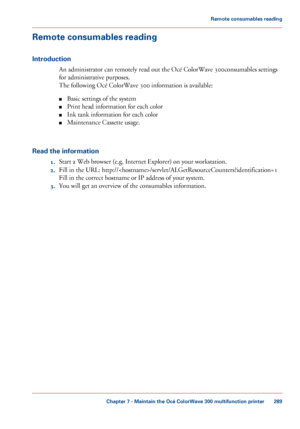 Page 289Remote consumables reading
Introduction
An administrator can remotely read out the Océ ColorWave 300consumables settings
for administrative purposes.
The

 
following Océ ColorWave 300 information is available:
■ Basic
 settings of the system
■ Print

 head information for each 
color
■ Ink 
tank information for each color
■ Maintenance Cassette usage.
Read

 the information 1. Start a Web 
browser (e.g. Internet Explorer) on your workstation.
2. Fill 
in the URL:...