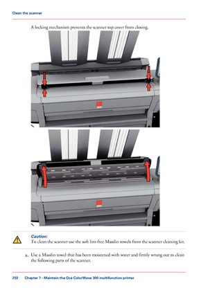 Page 292A locking mechanism prevents the scanner top cover from closing.
Caution:
To clean the scanner use the soft lint-free Masslin towels from the scanner cleaning kit.
2. Use 
a Masslin towel that has been moistened with water and firmly wrung out to clean
the following parts of the scanner. Chapter 7
 - Maintain the Océ ColorWave 300 multifunction printer292Clean the scanner
Downloaded From ManualsPrinter.com Manuals     