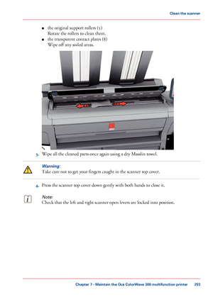 Page 293■
the original support rollers (5)
Rotate
 
the rollers to clean them.
■ the transparent contact 
plates (8)
Wipe
 
off any soiled areas. 3. Wipe 
all the cleaned parts once again using a dry Masslin towel.
Warning:
Take care not to get your fingers caught in the scanner top cover.
4.
Press the scanner top 
cover down gently with both hands to close it.
Note:
Check that the left and right scanner open levers are locked into position. Chapter 7
 - Maintain the Océ ColorWave 300 multifunction printer...