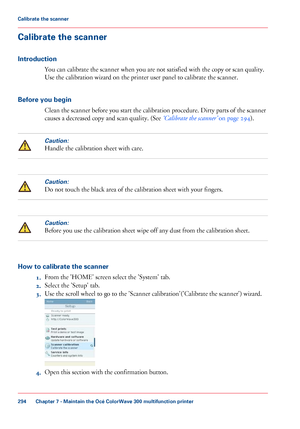 Page 294Calibrate the scanner
Introduction
You can calibrate the scanner when you are not satisfied with the copy or scan quality.
Use
 
the calibration wizard on the printer user panel to calibrate the scanner.
Before
 you begin Clean 
the scanner before you start the calibration procedure. Dirty parts of the scanner
causes
 a decreased copy and scan quality. (See ‘Calibrate the scanner’  
on page 294 ).
Caution:
Handle the calibration sheet with care.
Caution:
Do not touch the black area of the calibration...