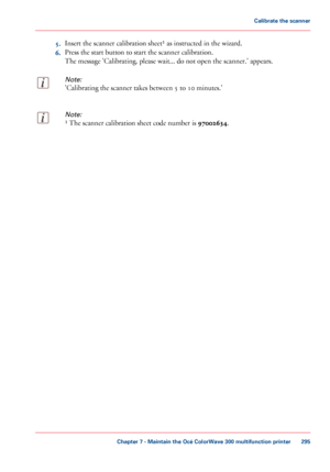 Page 2955.
Insert the scanner calibration sheet¹ as instructed in the wizard.
6. Press
 the start 
button to start the scanner calibration.
The
 
message 'Calibrating, please wait... do not open the scanner.' appears.
Note:
'Calibrating the scanner takes between 5 to 10 minutes.'
Note:
¹ The scanner calibration sheet code number is 97002634. Chapter 7
 - Maintain the Océ ColorWave 300 multifunction printer 295Calibrate the scanner
Downloaded From ManualsPrinter.com Manuals 