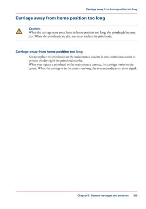 Page 305Carriage away from home position too long
Caution:
When the carriage stays away from its home position too long, the printheads become
dry.
 When the printheads are 
dry, you must replace the printheads. Carriage away from home position too long
Always replace the printheads or the maintenance cassette in 
one continuous action to
prevent the drying of the printhead nozzles. When you 
replace a printhead or the maintenance cassette, the carriage moves to the
centre. 
When the carriage is in the center...