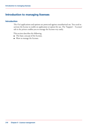 Page 310Introduction to managing licenses
Introduction
The Océ applications and options are protected against unauthorized use. You need to
activate the license to 
enable an application or option for use. The 'Support' - 'Licenses'
tab
 
in the printer enables you to manage the licenses very easily.
This 
section describes the following.
■ The
 
basic concept of the licenses.
■ How to 
manage the licenses.
Chapter 9
 - License management310Introduction to managing licenses
Downloaded From...