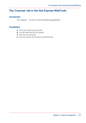 Page 311The 'Licenses' tab in the Océ Express WebTools
Introduction
The 'Support' - 'Licenses' tab has the following possibilities.
Possibilities ■View
 
the current active licenses
■ Get the host 
id of the Océ system
■ Save 
the active licenses
■ You can 
activate new licenses or saved licenses.
Chapter 9
 - License management 311The 'Licenses' tab in the Océ Express WebTools
Downloaded From ManualsPrinter.com Manuals 