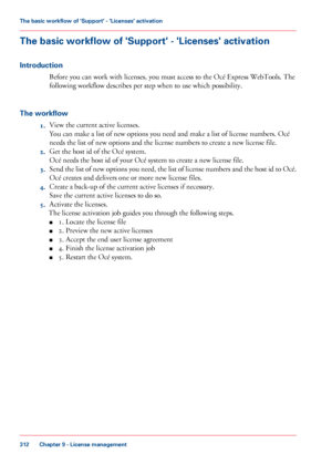 Page 312The basic workflow of 'Support' - 'Licenses' activation
Introduction Before you 
can work with licenses, you must access to the Océ Express WebTools. The
following workflow 
describes per step when to use which possibility.
The
 workflow 1. View 
the current active licenses.
You can 
make a list of new options you need and make a list of license numbers. Océ
needs
 the list of new options and the license numbers to 
create a new license file.
2. Get
 the host 
id of the Océ system.
Océ...