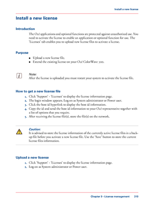 Page 319Install a new license
Introduction The Océ applications and optional functions are protected against unauthorized use. You
need 
to activate the license to enable an application or optional function for use. The
'Licenses' tab 
enables you to upload new license files to activate a license.
Purpose ■Upload
 a new license file.
■ Extend

 the existing license on your 
Océ ColorWave 300.
Note:
After the license is uploaded you must restart your system to activate the license file. How to get a new...