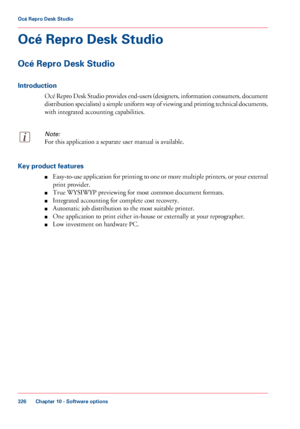 Page 326Océ Repro Desk Studio
Océ Repro Desk
 Studio
Introduction Océ Repro Desk Studio provides end-users (designers, information consumers, document
distribution specialists) a simple uniform way of viewing and printing technical documents,
with 
integrated accounting capabilities.
Note:
For this application a separate user manual is available.Key product features
■Easy-to-use application for printing to one or more multiple printers, or your external
print provider.
■ True

 WYSIWYP previewing for most...