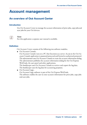 Page 327Account management
An overview of Océ Account Center
Introduction
Use Océ Account Center to manage the account information of print jobs, copy jobs and
scan jobs for your Océ devices.
Note:
For this application a separate user manual is available. Definition
Océ 
Account Center consists of the following two software modules.
■ Océ
 
Account Console.
Océ
 
Account Console runs on a PC that functions as a server. Access to the Océ Ac-
count Console application is password protected and limited to...