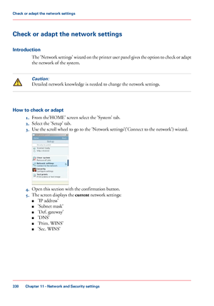 Page 330Check or adapt the network settings
Introduction
The 'Network settings' wizard on the printer user panel gives the option to check or adapt
the network of the system.
Caution:
Detailed network knowledge is needed to change the network settings.
How to check or adapt
1.From 
the'HOME' screen select the 'System' tab.
2. Select
 the 'Setup' 
tab.
3. Use 
the scroll wheel to go to the 'Network settings'('Connect to the network') wizard. 4.
Open this section...