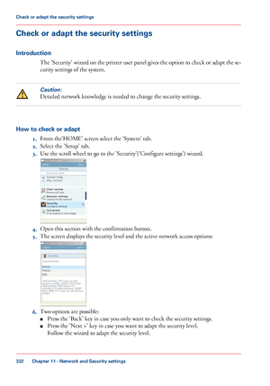 Page 332Check or adapt the security settings
Introduction
The 'Security' wizard on the printer user panel gives the option to check or adapt the se-
curity settings of the system.Caution:
Detailed network knowledge is needed to change the security settings.
How to check or adapt
1.From 
the'HOME' screen select the 'System' tab.
2. Select
 the 'Setup' 
tab.
3. Use 
the scroll wheel to go to the 'Security'('Configure settings') wizard. 4.
Open this section with 
the...