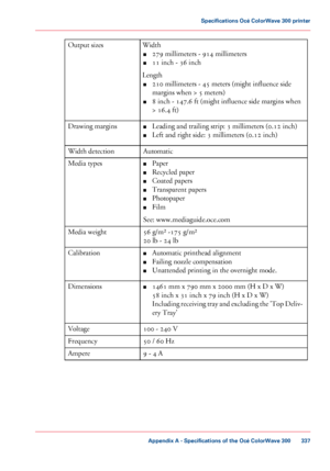 Page 337Width
■ 279 millimeters - 914 millimeters
■ 11
 inch - 36 inch
Length ■ 210
 millimeters - 45 meters (might influence side
margins
 
when > 5 meters)
■ 8
 inch - 147.6 ft (might influence side margins when
>
 16.4 ft)
Output sizes
■Leading

 and trailing strip: 
3 millimeters (0.12 inch)
■ Left
 and right side: 
3 millimeters (0.12 inch)
Drawing
 margins
Automatic
Width

 detection ■Paper
■ Recycled

 paper
■ Coated

 papers
■ Transparent

 papers
■ Photopaper
■ Film
See:

 
www.mediaguide.oce.com
Media...