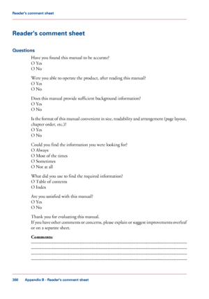 Page 360Reader's comment sheet
Questions
Have you found this manual to be accurate?
O
 
Yes
O 
No
Were you 
able to operate the product, after reading this manual?
O
 
Yes
O 
No
Does 
this manual provide sufficient background information?
O
 
Yes
O 
No
Is the format of this manual convenient in size, readability and arrangement (page layout,
chapter order, etc.)?
O

 
Yes
O 
No
Could you 
find the information you were looking for?
O
 
Always
O 
Most of the times
O
 
Sometimes
O 
Not at all
What 
did you use...