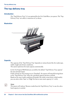 Page 38The top delivery tray
Introduction
The 'Top Delivery Tray' [1] is an optional for the Océ ColorWave 300 system. The 'Top
Delivery
 Tray' 
can collect a maximum of 50 sheets.
Illustration Capacity
The 
capacity of the 'Top Delivery Tray' depends on various factors like the media type,
width,
 
length and climate conditions.
The 
system optimizes the stack capacity automatically.
In the Océ 
Express WebTools you can define the default 'Top Delivery Tray capacity'
for your...