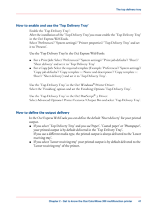 Page 41How to enable and use the 'Top Delivery Tray'
Enable the 'Top Delivery Tray':
After
 the installation of the 'Top Delivery Tray'you must enable the 'Top Delivery Tray'
in 
the Océ Express WebTools.
Select
 'Preferences'/ 'System settings'/ 'Printer properties'/ 'Top Delivery Tray' 
and set
it
 to 
'Present'.
Use 
the 'Top Delivery Tray'in the Océ Express WebTools:
■ For
 a Print Job: 
Select 'Preferences'/ 'System...