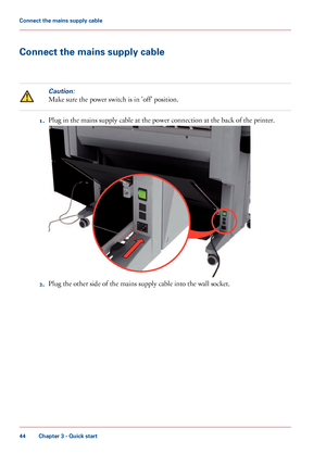 Page 44Connect the mains supply cableCaution:
Make sure the power switch is in 'off' position.
1.
Plug 
in the mains supply cable at the power connection at the back of the printer. 2. Plug 
the other side of the mains supply cable into the wall socket.
Chapter 3
 - Quick start44Connect the mains supply cable
Downloaded From ManualsPrinter.com Manuals              