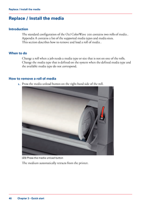 Page 46Replace / Install the media
Introduction
The standard configuration of the Océ ColorWave 300 contains two rolls of media .
Appendix
 A contains a list of the supported media types 
and media sizes.
This
 
section describes how to remove and load a roll of media .
When
 to do Change a roll when 
a job needs a media type or size that is not on one of the rolls.
Change
 the media type that 
is defined on the system when the defined media type and
the
 available media type do not 
correspond.
How to remove a...