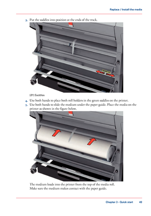 Page 493.
Put the saddles into position at the ends of the track. [27]
 Saddles
4. Use 
both hands to place both roll holders in the green saddles on the printer.
5. Use
 
both hands to slide the medium under the paper guide. Place the media on the
printer
 as 
shown in the figure below. The 
medium loads into the printer from the top of the media roll.
Make sure 
the medium makes contact with the paper guide.
Chapter 3
 - Quick start 49Replace / Install the media
Downloaded From ManualsPrinter.com Manuals     