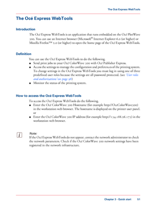 Page 51The Océ Express WebTools
Introduction
The Océ Express WebTools is an application that runs embedded on the Océ PlotWave
300. You can use an Internet browser (Microsoft ®
 Internet Explorer 6.0 (or higher) or
Mozilla
 Firefox™ 2.0 (or higher) to open the home page of the Océ Express WebTools.
Definition You

 can 
use the Océ Express WebTools to do the following.
■ Send
 print jobs 
to your Océ ColorWave 300 with Océ Publisher Express.
■ Access
 the settings to manage the configuration and preferences of...