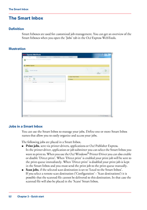 Page 52The Smart Inbox
Definition
Smart Inboxes are used for customized job management. You can get an overview of the
Smart Inboxes when you open the 'Jobs' tab in the Océ Express WebTools.
Illustration Jobs in a Smart Inbox
You
 can 
use the Smart Inbox to manage your jobs. Define one or more Smart Inbox
names
 
that allow you to easily organize and access your jobs.
The 
following jobs are placed in a Smart Inbox.
■ Print
 jobs ,
 sent via printer drivers, applications or Océ Publisher Express.
In...