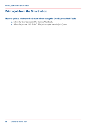 Page 58Print a job from the Smart Inbox
How to print a job from the Smart Inbox using the Océ Express WebTools 1.Select

 the 'Jobs' tab 
in the Océ Express WebTools.
2. Select the job and click 
'Print'. The job is copied into the Job Queue.
Chapter 3
 - Quick start58Print a
 job from the Smart Inbox
Downloaded From ManualsPrinter.com Manuals 