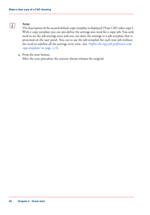 Page 64Note:
The description of the second default copy template is displayed ('Fast CAD color copy').
With a copy template you 
can pre-define the settings you need for a copy job. You only
need
 
to set the job settings once and you can store the settings in a job template that is
presented on the user panel. You can 
re-use the job template for each next job without
the
 need 
to redefine all the settings every time. (see ‘Define the copy job preferences and
copy
 
templates’  on page 127). 2.
Press...