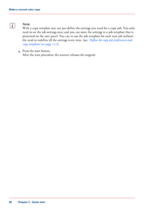 Page 66Note:
With a copy template you can pre-define the settings you need for a copy job. You only
need
 
to set the job settings once and you can store the settings in a job template that is
presented on the user panel. You can 
re-use the job template for each next job without
the
 need 
to redefine all the settings every time. (see ‘Define the copy job preferences and
copy
 
templates’  on page 127). 4.
Press the start 
button. After the scan procedure the scanner releases the original.
Chapter 3
 - Quick...