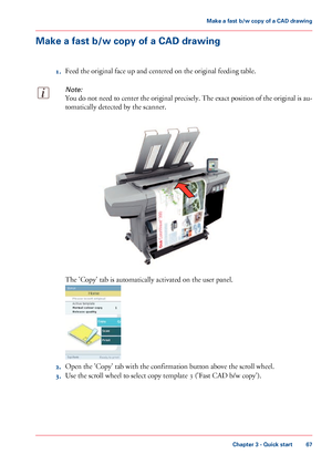 Page 67Make a fast b/w copy of a CAD drawing
1. Feed 
the original face up and centered on the original feeding table.
Note:
You do not need to center the original precisely. The exact position of the original is au-
tomatically detected by the scanner. The 
'Copy' tab is automatically activated on the user panel.
2.
Open the 'Copy' tab 
with the confirmation button above the scroll wheel.
3. Use 
the scroll wheel to select copy template 3 ('Fast CAD b/w copy').
Chapter 3
 - Quick start...