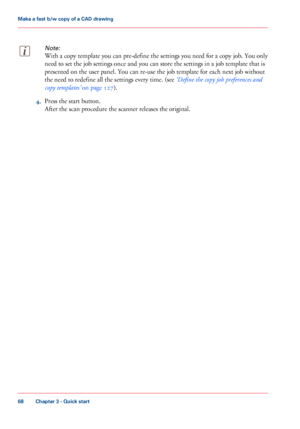 Page 68Note:
With a copy template you can pre-define the settings you need for a copy job. You only
need
 
to set the job settings once and you can store the settings in a job template that is
presented on the user panel. You can 
re-use the job template for each next job without
the
 need 
to redefine all the settings every time. (see ‘Define the copy job preferences and
copy
 
templates’  on page 127). 4.
Press the start 
button. After the scan procedure the scanner releases the original.
Chapter 3
 - Quick...