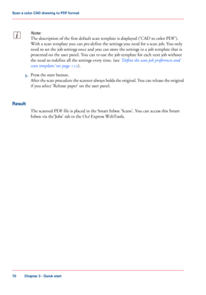 Page 70Note:
The description of the first default scan template is displayed ('CAD to color PDF').
With
 a scan template you 
can pre-define the settings you need for a scan job. You only
need
 
to set the job settings once and you can store the settings in a job template that is
presented on the user panel. You can 
re-use the job template for each next job without
the
 need 
to redefine all the settings every time. (see ‘Define the scan job preferences and
scan
 
templates’  on page 133). 3.
Press the...