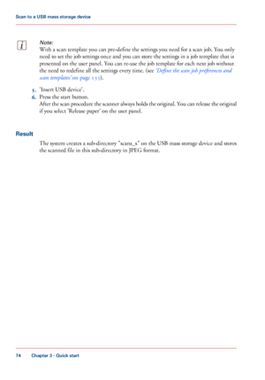 Page 74Note:
With a scan template you can pre-define the settings you need for a scan job. You only
need
 
to set the job settings once and you can store the settings in a job template that is
presented on the user panel. You can 
re-use the job template for each next job without
the
 need 
to redefine all the settings every time. (see ‘Define the scan job preferences and
scan
 
templates’  on page 133). 5.
'Insert USB 
device'.
6. Press the start 
button.
After the scan procedure the scanner always...
