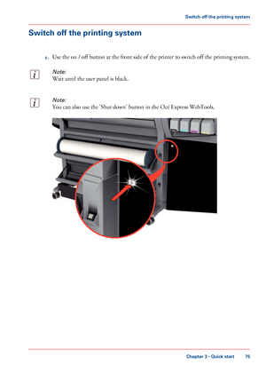 Page 75Switch off the printing system
1.Use the on / off button at the front side of the printer to switch off the printing system.
Note:
Wait until the user panel is black.
Note:
You can also use the 'Shut down' button in the Océ Express WebTools. Chapter 3
 - Quick start 75Switch off the printing system
Downloaded From ManualsPrinter.com Manuals               