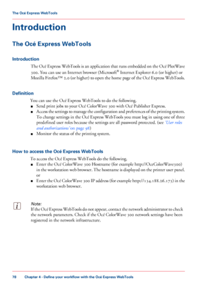 Page 78Introduction
The Océ Express WebTools
Introduction
The Océ Express WebTools is an application that runs embedded on the Océ PlotWave
300. You can use an Internet browser (Microsoft ®
 Internet Explorer 6.0 (or higher) or
Mozilla
 Firefox™ 2.0 (or higher) to open the home page of the Océ Express WebTools.
Definition You

 can 
use the Océ Express WebTools to do the following.
■ Send
 print jobs 
to your Océ ColorWave 300 with Océ Publisher Express.
■ Access
 the settings to manage the configuration and...