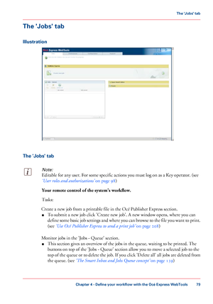 Page 79The 'Jobs' tab
Illustration
The 'Jobs' tabNote:
Editable for any user. For some specific actions you must log on as a Key operator. (see
‘User roles and authorizations’
 
on page 98)Your remote control of the system's workflow.
Tasks:
Create a new job from 
a printable file in the Océ Publisher Express section.
■ To
 submit a new job click 
'Create new job'. A new window opens, where you can
define some basic job settings and where you can browse to the file you want to...