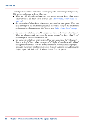 Page 80Control your jobs in the 'Smart Inbox' section (group jobs, make settings, start jobs/sets).
This section enables you to do the following.
■ When
 you 
click 'Open Smart Inbox' and enter a name, the new Smart Inbox imme-
diately
 appears in 
the Smart Inbox overview (see ‘Open or create a Smart Inbox’  on
page 144
).
■ Get an overview of all the Smart Inboxes that you created on your system. When you
select a print job in the Smart Inbox you can use the buttons on top of the Smart Inbox...