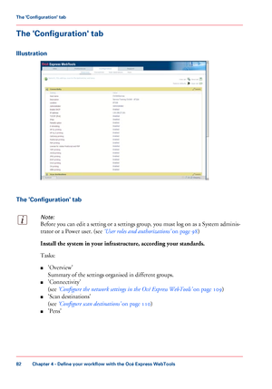 Page 82The 'Configuration' tab
Illustration
The 'Configuration' tabNote:
Before you can edit a setting or a settings group, you must log on as a System adminis-
trator 
or a Power user. (see ‘User roles and authorizations’
 on page 98)Install the system in your infrastructure, according your standards.
Tasks:
■
'Overview'
Summary of the settings organised in 
different groups.
■ 'Connectivity'
(see
 ‘Configure the network 
settings in the Océ Express WebTools’  on page 109)
■...