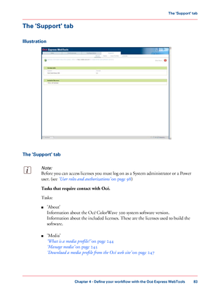 Page 83The 'Support' tab
Illustration
The 'Support' tabNote:
Before you can access licenses you must log on as a System administrator or a Power
user.
 (see 
‘User roles and authorizations’  on page 98)Tasks that require contact with Océ.
Tasks:
■
'About'
Information about the Océ 
ColorWave 300 system software version.
Information
 about the included licenses. These 
are the licenses used to build the
software.
■ 'Media'
‘What
 is a media profile?’  
on page 244
‘Manage
 media’...