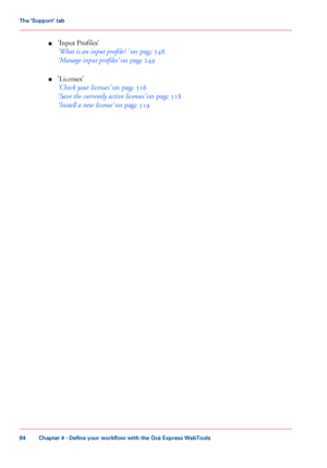 Page 84■
'Input Profiles'
‘What
 is an input profile? ’
 on page 248
‘Manage
 input profiles’  
on page 249
■ 'Licenses'
‘Check
 your licenses’  
on page 316
‘Save
 the currently active 
licenses’  on page 318
‘Install
 a new license’  
on page  319
Chapter 4
 - Define your workflow with the Océ Express WebTools84The 'Support' tab
Downloaded From ManualsPrinter.com Manuals 