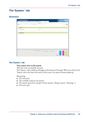 Page 85The 'System ' tab
Illustration
The 'System ' tab
Your remote view on the system.
This tab can be accessed by any user.
The 'System ' tab is visible on all pages at the bottom of the page. When you click on the
'System' tab 
in the lower left corner of the screen, the system monitor pops-up.
Monitoring: ■ The 
ink status.
■ The
 
available media on the printer.
■ The
 
system status (for example 'Printer paused', 'Ready to print', 'Sleeping...').
■...