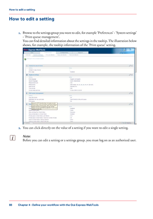 Page 88How to edit a setting
1. Browse to the settings group you want to edit, for example 'Preferences' - 'System settings'
- 'Print queue management'.
You

 can find detailed information about the settings in the tooltip. The illustration below
shows, 
for example, the tooltip information of the 'Print queue' setting. 2.
You can 
click directly on the value of a setting if you want to edit a single setting.
Note:
Before you can edit a setting or a settings group, you must log...