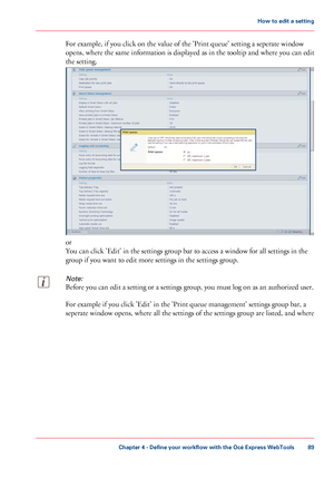 Page 89For example, if you click on the value of the 'Print queue' setting a seperate window
opens,
 where the same 
information is displayed as in the tooltip and where you can edit
the setting. or
You can 
click 'Edit' in the settings group bar to access a window for all settings in the
group 
if you want to edit more settings in the settings group.
Note:
Before you can edit a setting or a settings group, you must log on as an authorized user. For example if 
you click 'Edit' in the...