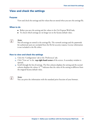 Page 91View and check the settings
Purpose
View and check the settings and the values that are stored when you save the settings file.
When to do ■Before you save the setting and the values in the Océ Express WebTools.
■ To
 check which settings are 
no longer set to the factory default value.
Note:
Not all settings are stored in the settings file. The network settings and the passwords
for
 authorized users are excluded from the file for security reasons. License information
is not 
included in the file...