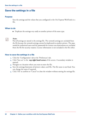 Page 92Save the settings in a file
Purpose Save 
the settings and the values that you configured in the Océ Express WebTools in a
file.
When to do ■Duplicate the settings very 
easily to another printer of the same type.
Note:
Not all settings are stored in the settings file. The network settings are excluded from
the
 file because the network settings cannot be duplicated to another printer. The pass-
words for authorized users and the passwords for remote scan destinations are excluded
from 
the file for...