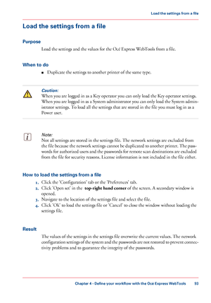 Page 93Load the settings from a file
Purpose Load the settings and the values 
for the Océ Express WebTools from a file.
When
 to do ■ Duplicate the settings to 
another printer of the same type.
Caution:
When you are logged in as a Key operator you can only load the Key operator settings.
When
 you are logged in as a System administrator you can only load the System admin-
istrator settings. To load all the settings that 
are stored in the file you must log in as a
Power user.
Note:
Not all settings are stored...