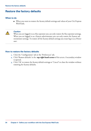 Page 94Restore the factory defaults
When to do
■ When you want to restore the factory default settings and values of your Océ Express
WebTools.Caution:
When you are logged in as a Key operator you can only restore the Key operator settings.
When you 
are logged in as a System administrator you can only restore the System ad-
ministrator
 settings. To restore all the factory default settings you must log in as a Power
user. How to restore the factory defaults
1.Click 
the 'Configuration' tab or the...