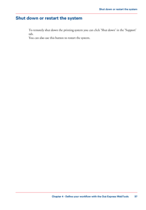 Page 97Shut down or restart the system
To remotely shut down the printing system you 
can click 'Shut down' in the 'Support'
tab. You can 
also use this button to restart the system.
Chapter 4
 - Define your workflow with the Océ Express WebTools 97Shut down or restart
 the system
Downloaded From ManualsPrinter.com Manuals 