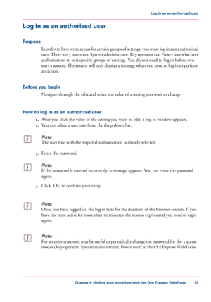 Page 99Log in as an authorized user
Purpose In order to have write access for certain groups of settings, you must log in as an authorized
user. There are 3 user roles, System administrator, Key operator and Power user who have
authorization

 to 
edit specific groups of settings. You do not need to log in before you
start
 a session. The system will only display a message when you need to log in to perform
an action.
Before

 you begin Navigate 
through the tabs and select the value of a setting you wish to...
